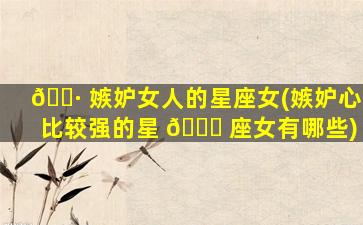 🕷 嫉妒女人的星座女(嫉妒心比较强的星 💐 座女有哪些)